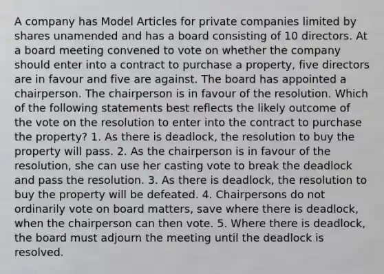 A company has Model Articles for private companies limited by shares unamended and has a board consisting of 10 directors. At a board meeting convened to vote on whether the company should enter into a contract to purchase a property, five directors are in favour and five are against. The board has appointed a chairperson. The chairperson is in favour of the resolution. Which of the following statements best reflects the likely outcome of the vote on the resolution to enter into the contract to purchase the property? 1. As there is deadlock, the resolution to buy the property will pass. 2. As the chairperson is in favour of the resolution, she can use her casting vote to break the deadlock and pass the resolution. 3. As there is deadlock, the resolution to buy the property will be defeated. 4. Chairpersons do not ordinarily vote on board matters, save where there is deadlock, when the chairperson can then vote. 5. Where there is deadlock, the board must adjourn the meeting until the deadlock is resolved.