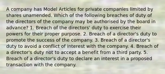 A company has Model Articles for private companies limited by shares unamended. Which of the following breaches of duty of the directors of the company may be authorised by the board in advance? 1. Breach of the directors' duty to exercise their powers for their proper purpose. 2. Breach of a director's duty to promote the success of the company. 3. Breach of a director's duty to avoid a conflict of interest with the company. 4. Breach of a director's duty not to accept a benefit from a third party. 5. Breach of a director's duty to declare an interest in a proposed transaction with the company.