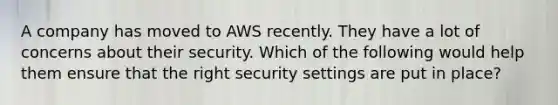 A company has moved to AWS recently. They have a lot of concerns about their security. Which of the following would help them ensure that the right security settings are put in place?