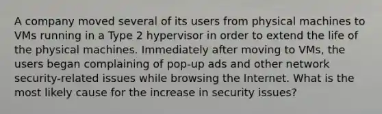 A company moved several of its users from physical machines to VMs running in a Type 2 hypervisor in order to extend the life of the physical machines. Immediately after moving to VMs, the users began complaining of pop-up ads and other <a href='https://www.questionai.com/knowledge/kDJXsbuWw4-network-security' class='anchor-knowledge'>network security</a>-related issues while browsing the Internet. What is the most likely cause for the increase in security issues?