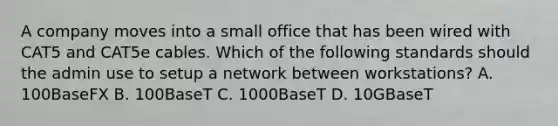 A company moves into a small office that has been wired with CAT5 and CAT5e cables. Which of the following standards should the admin use to setup a network between workstations? A. 100BaseFX B. 100BaseT C. 1000BaseT D. 10GBaseT