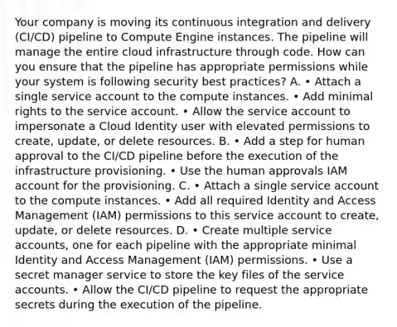 Your company is moving its continuous integration and delivery (CI/CD) pipeline to Compute Engine instances. The pipeline will manage the entire cloud infrastructure through code. How can you ensure that the pipeline has appropriate permissions while your system is following security best practices? A. • Attach a single service account to the compute instances. • Add minimal rights to the service account. • Allow the service account to impersonate a Cloud Identity user with elevated permissions to create, update, or delete resources. B. • Add a step for human approval to the CI/CD pipeline before the execution of the infrastructure provisioning. • Use the human approvals IAM account for the provisioning. C. • Attach a single service account to the compute instances. • Add all required Identity and Access Management (IAM) permissions to this service account to create, update, or delete resources. D. • Create multiple service accounts, one for each pipeline with the appropriate minimal Identity and Access Management (IAM) permissions. • Use a secret manager service to store the key files of the service accounts. • Allow the CI/CD pipeline to request the appropriate secrets during the execution of the pipeline.