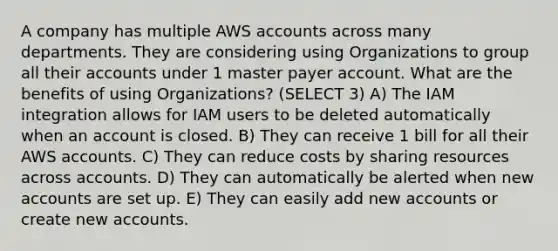 A company has multiple AWS accounts across many departments. They are considering using Organizations to group all their accounts under 1 master payer account. What are the benefits of using Organizations? (SELECT 3) A) The IAM integration allows for IAM users to be deleted automatically when an account is closed. B) They can receive 1 bill for all their AWS accounts. C) They can reduce costs by sharing resources across accounts. D) They can automatically be alerted when new accounts are set up. E) They can easily add new accounts or create new accounts.