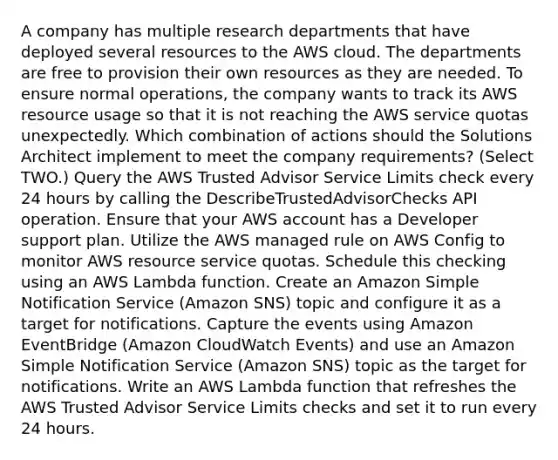 A company has multiple research departments that have deployed several resources to the AWS cloud. The departments are free to provision their own resources as they are needed. To ensure normal operations, the company wants to track its AWS resource usage so that it is not reaching the AWS service quotas unexpectedly. Which combination of actions should the Solutions Architect implement to meet the company requirements? (Select TWO.) Query the AWS Trusted Advisor Service Limits check every 24 hours by calling the DescribeTrustedAdvisorChecks API operation. Ensure that your AWS account has a Developer support plan. Utilize the AWS managed rule on AWS Config to monitor AWS resource service quotas. Schedule this checking using an AWS Lambda function. Create an Amazon Simple Notification Service (Amazon SNS) topic and configure it as a target for notifications. Capture the events using Amazon EventBridge (Amazon CloudWatch Events) and use an Amazon Simple Notification Service (Amazon SNS) topic as the target for notifications. Write an AWS Lambda function that refreshes the AWS Trusted Advisor Service Limits checks and set it to run every 24 hours.