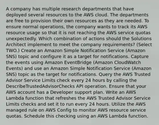 A company has multiple research departments that have deployed several resources to the AWS cloud. The departments are free to provision their own resources as they are needed. To ensure normal operations, the company wants to track its AWS resource usage so that it is not reaching the AWS service quotas unexpectedly. Which combination of actions should the Solutions Architect implement to meet the company requirements? (Select TWO.) Create an Amazon Simple Notification Service (Amazon SNS) topic and configure it as a target for notifications. Capture the events using Amazon EventBridge (Amazon CloudWatch Events) and use an Amazon Simple Notification Service (Amazon SNS) topic as the target for notifications. Query the AWS Trusted Advisor Service Limits check every 24 hours by calling the DescribeTrustedAdvisorChecks API operation. Ensure that your AWS account has a Developer support plan. Write an AWS Lambda function that refreshes the AWS Trusted Advisor Service Limits checks and set it to run every 24 hours. Utilize the AWS managed rule on AWS Config to monitor AWS resource service quotas. Schedule this checking using an AWS Lambda function.