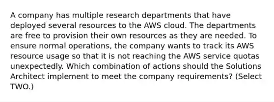 A company has multiple research departments that have deployed several resources to the AWS cloud. The departments are free to provision their own resources as they are needed. To ensure normal operations, the company wants to track its AWS resource usage so that it is not reaching the AWS service quotas unexpectedly. Which combination of actions should the Solutions Architect implement to meet the company requirements? (Select TWO.)