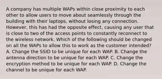 A company has multiple WAPs within close proximity to each other to allow users to move about seamlessly through the building with their laptops, without losing any connection. However, this has had the opposite effect, causing any user that is close to two of the access points to constantly reconnect to the wireless network. Which of the following should be changed on all the WAPs to allow this to work as the customer intended? A. Change the SSID to be unique for each WAP. B. Change the antenna direction to be unique for each WAP. C. Change the encryption method to be unique for each WAP. D. Change the channel to be unique for each WAP.