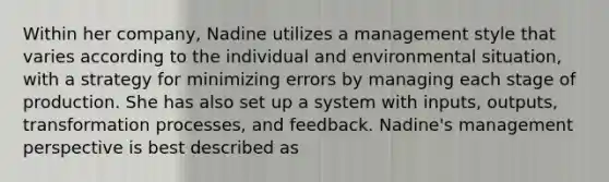 Within her company, Nadine utilizes a management style that varies according to the individual and environmental situation, with a strategy for minimizing errors by managing each stage of production. She has also set up a system with inputs, outputs, transformation processes, and feedback. Nadine's management perspective is best described as