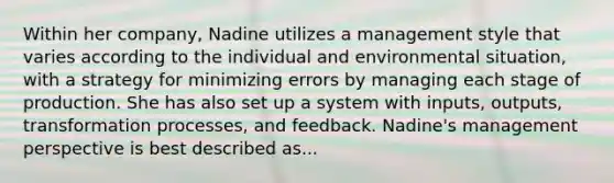 Within her company, Nadine utilizes a management style that varies according to the individual and environmental situation, with a strategy for minimizing errors by managing each stage of production. She has also set up a system with inputs, outputs, transformation processes, and feedback. Nadine's management perspective is best described as...