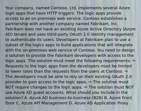 Your company, named Contoso, Ltd, implements several Azure logic apps that have HTTP triggers: The logic apps provide access to an on-premises web service. Contoso establishes a partnership with another company named Fabrikam, Inc. Fabrikam does not have an existing Azure Active Directory (Azure AD) tenant and uses third-party OAuth 2.0 identity management to authenticate its users. Developers at Fabrikam plan to use a subset of the logics apps to build applications that will integrate with the on-premises web service of Contoso. You need to design a solution to provide the Fabrikam developers with access to the logic apps. The solution must meet the following requirements: ✑ Requests to the logic apps from the developers must be limited to lower rates than the requests from the users at Contoso. ✑ The developers must be able to rely on their existing OAuth 2.0 provider to gain access to the logic apps. ✑ The solution must NOT require changes to the logic apps. ✑ The solution must NOT use Azure AD guest accounts. What should you include in the solution? A. Azure AD business-to-business (B2B) B. Azure Front Door C. Azure API Management D. Azure AD Application Proxy