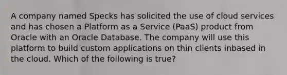 A company named Specks has solicited the use of cloud services and has chosen a Platform as a Service (PaaS) product from Oracle with an Oracle Database. The company will use this platform to build custom applications on thin clients inbased in the cloud. Which of the following is true?