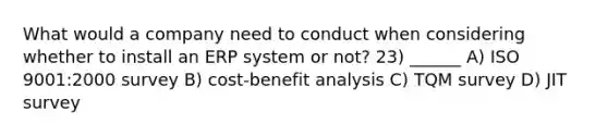 What would a company need to conduct when considering whether to install an ERP system or not? 23) ______ A) ISO 9001:2000 survey B) cost-benefit analysis C) TQM survey D) JIT survey