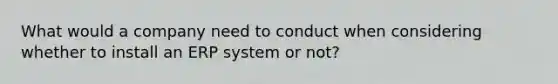 What would a company need to conduct when considering whether to install an ERP system or​ not?