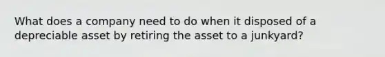 What does a company need to do when it disposed of a depreciable asset by retiring the asset to a junkyard?