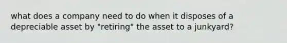 what does a company need to do when it disposes of a depreciable asset by "retiring" the asset to a junkyard?