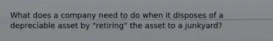 What does a company need to do when it disposes of a depreciable asset by "retiring" the asset to a junkyard?