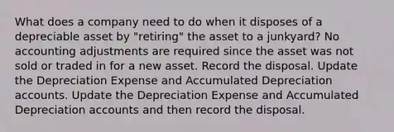 What does a company need to do when it disposes of a depreciable asset by "retiring" the asset to a junkyard? No accounting adjustments are required since the asset was not sold or traded in for a new asset. Record the disposal. Update the Depreciation Expense and Accumulated Depreciation accounts. Update the Depreciation Expense and Accumulated Depreciation accounts and then record the disposal.