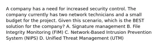 A company has a need for increased security control. The company currently has two network technicians and a small budget for the project. Given this scenario, which is the BEST solution for the company? A. Signature management B. File Integrity Monitoring (FIM) C. Network-Based Intrusion Prevention System (NIPS) D. Unified Threat Management (UTM)