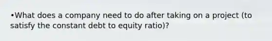 •What does a company need to do after taking on a project (to satisfy the constant debt to equity ratio)?