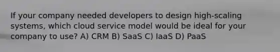 If your company needed developers to design high-scaling systems, which cloud service model would be ideal for your company to use? A) CRM B) SaaS C) IaaS D) PaaS