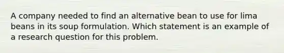 A company needed to find an alternative bean to use for lima beans in its soup formulation. Which statement is an example of a research question for this problem.