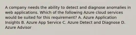 A company needs the ability to detect and diagnose anomalies in web applications. Which of the following Azure cloud services would be suited for this requirement? A. Azure Application Insights B. Azure App Service C. Azure Detect and Diagnose D. Azure Advisor