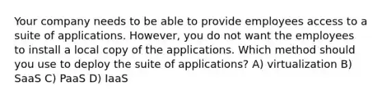 Your company needs to be able to provide employees access to a suite of applications. However, you do not want the employees to install a local copy of the applications. Which method should you use to deploy the suite of applications? A) virtualization B) SaaS C) PaaS D) IaaS