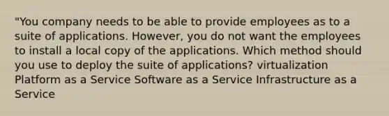 "You company needs to be able to provide employees as to a suite of applications. However, you do not want the employees to install a local copy of the applications. Which method should you use to deploy the suite of applications? virtualization Platform as a Service Software as a Service Infrastructure as a Service