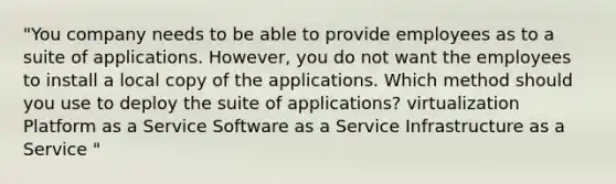 "You company needs to be able to provide employees as to a suite of applications. However, you do not want the employees to install a local copy of the applications. Which method should you use to deploy the suite of applications? virtualization Platform as a Service Software as a Service Infrastructure as a Service "