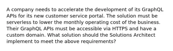 A company needs to accelerate the development of its GraphQL APIs for its new customer service portal. The solution must be serverless to lower the monthly operating cost of the business. Their GraphQL APIs must be accessible via HTTPS and have a custom domain. What solution should the Solutions Architect implement to meet the above requirements?