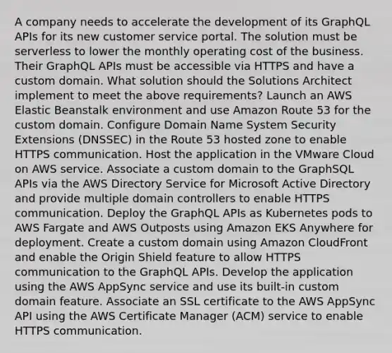 A company needs to accelerate the development of its GraphQL APIs for its new customer service portal. The solution must be serverless to lower the monthly operating cost of the business. Their GraphQL APIs must be accessible via HTTPS and have a custom domain. What solution should the Solutions Architect implement to meet the above requirements? Launch an AWS Elastic Beanstalk environment and use Amazon Route 53 for the custom domain. Configure Domain Name System Security Extensions (DNSSEC) in the Route 53 hosted zone to enable HTTPS communication. Host the application in the VMware Cloud on AWS service. Associate a custom domain to the GraphSQL APIs via the AWS Directory Service for Microsoft Active Directory and provide multiple domain controllers to enable HTTPS communication. Deploy the GraphQL APIs as Kubernetes pods to AWS Fargate and AWS Outposts using Amazon EKS Anywhere for deployment. Create a custom domain using Amazon CloudFront and enable the Origin Shield feature to allow HTTPS communication to the GraphQL APIs. Develop the application using the AWS AppSync service and use its built-in custom domain feature. Associate an SSL certificate to the AWS AppSync API using the AWS Certificate Manager (ACM) service to enable HTTPS communication.