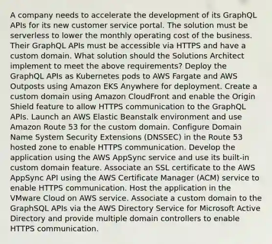 A company needs to accelerate the development of its GraphQL APIs for its new customer service portal. The solution must be serverless to lower the monthly operating cost of the business. Their GraphQL APIs must be accessible via HTTPS and have a custom domain. What solution should the Solutions Architect implement to meet the above requirements? Deploy the GraphQL APIs as Kubernetes pods to AWS Fargate and AWS Outposts using Amazon EKS Anywhere for deployment. Create a custom domain using Amazon CloudFront and enable the Origin Shield feature to allow HTTPS communication to the GraphQL APIs. Launch an AWS Elastic Beanstalk environment and use Amazon Route 53 for the custom domain. Configure Domain Name System Security Extensions (DNSSEC) in the Route 53 hosted zone to enable HTTPS communication. Develop the application using the AWS AppSync service and use its built-in custom domain feature. Associate an SSL certificate to the AWS AppSync API using the AWS Certificate Manager (ACM) service to enable HTTPS communication. Host the application in the VMware Cloud on AWS service. Associate a custom domain to the GraphSQL APIs via the AWS Directory Service for Microsoft Active Directory and provide multiple domain controllers to enable HTTPS communication.