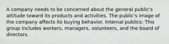 A company needs to be concerned about the general public's attitude toward its products and activities. The public's image of the company affects its buying behavior. Internal publics: This group includes workers, managers, volunteers, and the board of directors.