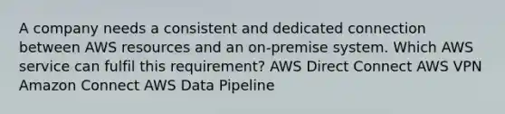 A company needs a consistent and dedicated connection between AWS resources and an on-premise system. Which AWS service can fulfil this requirement? AWS Direct Connect AWS VPN Amazon Connect AWS Data Pipeline