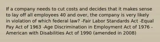 If a company needs to cut costs and decides that it makes sense to lay off all employees 40 and over, the company is very likely in violation of which federal law? -Fair Labor Standards Act -Equal Pay Act of 1963 -Age Discrimination in Employment Act of 1976 -American with Disabilities Act of 1990 (amended in 2008)