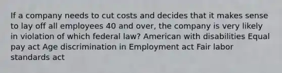 If a company needs to cut costs and decides that it makes sense to lay off all employees 40 and over, the company is very likely in violation of which federal law? American with disabilities Equal pay act Age discrimination in Employment act Fair labor standards act