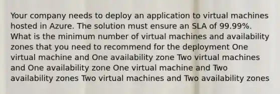 Your company needs to deploy an application to virtual machines hosted in Azure. The solution must ensure an SLA of 99.99%. What is the minimum number of virtual machines and availability zones that you need to recommend for the deployment One virtual machine and One availability zone Two virtual machines and One availability zone One virtual machine and Two availability zones Two virtual machines and Two availability zones