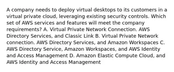 A company needs to deploy virtual desktops to its customers in a virtual private cloud, leveraging existing security controls. Which set of AWS services and features will meet the company requirements? A. Virtual Private Network Connection. AWS Directory Services, and Classic Link B. Virtual Private Network connection. AWS Directory Services, and Amazon Workspaces C. AWS Directory Service, Amazon Workspaces, and AWS Identity and Access Management D. Amazon Elastic Compute Cloud, and AWS Identity and Access Management