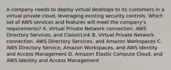 A company needs to deploy virtual desktops to its customers in a virtual private cloud, leveraging existing security controls. Which set of AWS services and features will meet the company's requirements? A. Virtual Private Network connection. AWS Directory Services, and ClassicLink B. Virtual Private Network connection. AWS Directory Services, and Amazon Workspaces C. AWS Directory Service, Amazon Workspaces, and AWS Identity and Access Management D. Amazon Elastic Compute Cloud, and AWS Identity and Access Management