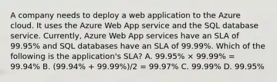 A company needs to deploy a web application to the Azure cloud. It uses the Azure Web App service and the SQL database service. Currently, Azure Web App services have an SLA of 99.95% and SQL databases have an SLA of 99.99%. Which of the following is the application's SLA? A. 99.95% × 99.99% = 99.94% B. (99.94% + 99.99%)/2 = 99.97% C. 99.99% D. 99.95%