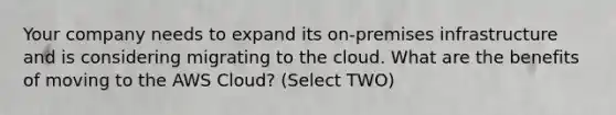 Your company needs to expand its on-premises infrastructure and is considering migrating to the cloud. What are the benefits of moving to the AWS Cloud? (Select TWO)