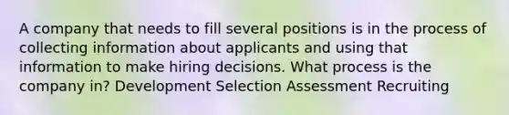 A company that needs to fill several positions is in the process of collecting information about applicants and using that information to make hiring decisions. What process is the company in? Development Selection Assessment Recruiting