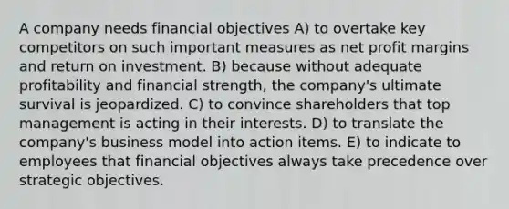 A company needs financial objectives A) to overtake key competitors on such important measures as net profit margins and return on investment. B) because without adequate profitability and financial strength, the company's ultimate survival is jeopardized. C) to convince shareholders that top management is acting in their interests. D) to translate the company's business model into action items. E) to indicate to employees that financial objectives always take precedence over strategic objectives.