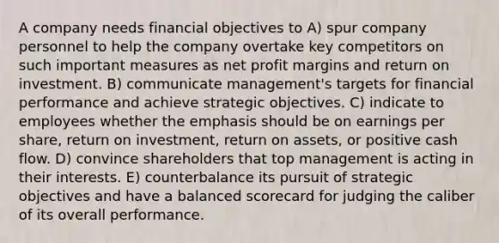 A company needs financial objectives to A) spur company personnel to help the company overtake key competitors on such important measures as net profit margins and return on investment. B) communicate management's targets for financial performance and achieve strategic objectives. C) indicate to employees whether the emphasis should be on earnings per share, return on investment, return on assets, or positive cash flow. D) convince shareholders that top management is acting in their interests. E) counterbalance its pursuit of strategic objectives and have a balanced scorecard for judging the caliber of its overall performance.