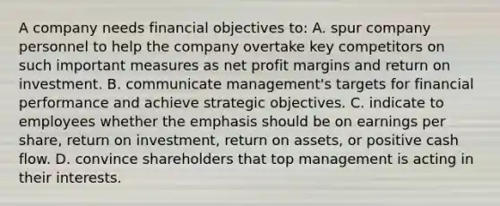 A company needs financial objectives to: A. spur company personnel to help the company overtake key competitors on such important measures as net profit margins and return on investment. B. communicate management's targets for financial performance and achieve strategic objectives. C. indicate to employees whether the emphasis should be on earnings per share, return on investment, return on assets, or positive cash flow. D. convince shareholders that top management is acting in their interests.