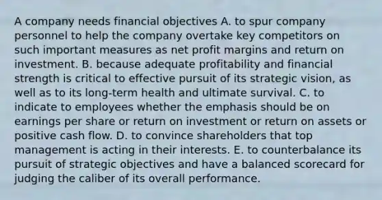 A company needs financial objectives A. to spur company personnel to help the company overtake key competitors on such important measures as net profit margins and return on investment. B. because adequate profitability and financial strength is critical to effective pursuit of its strategic vision, as well as to its long-term health and ultimate survival. C. to indicate to employees whether the emphasis should be on earnings per share or return on investment or return on assets or positive cash flow. D. to convince shareholders that top management is acting in their interests. E. to counterbalance its pursuit of strategic objectives and have a balanced scorecard for judging the caliber of its overall performance.