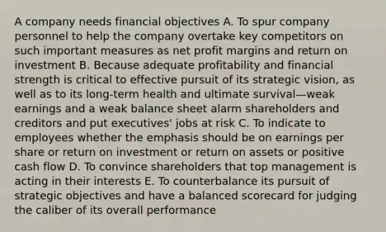 A company needs financial objectives A. To spur company personnel to help the company overtake key competitors on such important measures as net profit margins and return on investment B. Because adequate profitability and financial strength is critical to effective pursuit of its strategic vision, as well as to its long-term health and ultimate survival—weak earnings and a weak balance sheet alarm shareholders and creditors and put executives' jobs at risk C. To indicate to employees whether the emphasis should be on earnings per share or return on investment or return on assets or positive cash flow D. To convince shareholders that top management is acting in their interests E. To counterbalance its pursuit of strategic objectives and have a balanced scorecard for judging the caliber of its overall performance