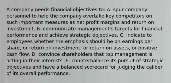 A company needs financial objectives to: A. spur company personnel to help the company overtake key competitors on such important measures as net profit margins and return on investment. B. communicate management's targets for financial performance and achieve strategic objectives. C. indicate to employees whether the emphasis should be on earnings per share, or return on investment, or return on assets, or positive cash flow. D. convince shareholders that top management is acting in their interests. E. counterbalance its pursuit of strategic objectives and have a balanced scorecard for judging the caliber of its overall performance.