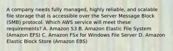 A company needs fully managed, highly reliable, and scalable file storage that is accessible over the Server Message Block (SMB) protocol. Which AWS service will meet these requirements? A. Amazon S3 B. Amazon Elastic File System (Amazon EFS) C. Amazon FSx for Windows File Server D. Amazon Elastic Block Store (Amazon EBS)