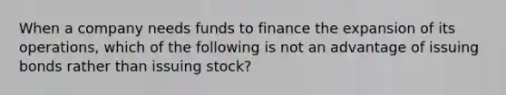 When a company needs funds to finance the expansion of its operations, which of the following is not an advantage of issuing bonds rather than issuing stock?